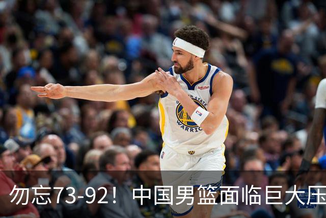 勿忘73-92！中国男篮面临巨大压力，三人角色至关重要